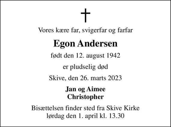 Vores kære far, svigerfar og farfar
Egon Andersen
født den 12. august 1942
er pludselig død
Skive, den 26. marts 2023
Jan og Aimee Christopher
Bisættelsen finder sted fra Skive Kirke  lørdag den 1. april kl. 13.30