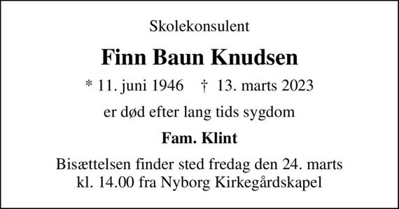 Skolekonsulent
Finn Baun Knudsen
* 11. juni 1946    &#x271d; 13. marts 2023
er død efter lang tids sygdom
Fam. Klint
Bisættelsen finder sted fredag den 24. marts kl. 14.00 fra Nyborg Kirkegårdskapel