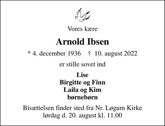 Vores kære
Arnold Ibsen
* 4. december 1936    &#x271d; 10. august 2022
er stille sovet ind
Lise Birgitte og Finn Laila og Kim børnebørn
Bisættelsen finder sted fra Nr. Løgum Kirke lørdag d. 20. august kl. 11.00